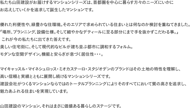 私たち山田建設がお届けするマンションシリーズは、首都圏を中心に暮らす方々のニーズにいかにお応えしていくかを追求して誕生したマンションです。 優れた利便性や、緑豊かな住環境。そのエリアで求められている住まいとは何なのか検討を重ねてきました。「場所、プランニング、設備仕様。そして細やかなデティールに至る部分にまで手を抜かずこだわる事。」 これが今の私たちに出てきた答えです。美しい住宅街に、そして現代的なビルが建ち並ぶ都市に調和するフォルム。モダンな空間デザイン。機能と安らぎが息づく居住性・・・。 マイキャッスル・マイネシュロッス・ミオカステーロ・スタジオデンのブランドはその土地の特性を理解し、 高い信頼と実績とともに展開し続けるマンションシリーズです。建設会社がつくるマンションならではのトータルプランニングによりそのすべてにおいて質の高さを追求し、魅力あふれる住まいを実現しています。 山田建設のマンション、それはまさに価値ある暮らしのステージです。