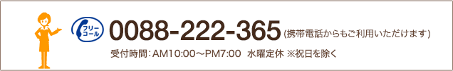 0088-222-365(携帯電話からもご利用いただけます)受付時間：AM10:00～PM7:00  水曜定休 ※祝日を除く
