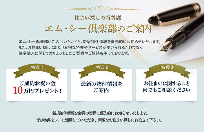 住まい探しの特等席エム・シー倶楽部のご案内 エム・シー倶楽部にご入会いただくと、新規物件情報を優先的にお知らせいたします。また、お住まい探しにあたりお得な特典やサービスが受けられるだけでなく住宅購入に関してのちょっとしたご質問やご相談も承っております。 特典1ご成約お祝い金10万円プレゼント！ 特典2最新の物件情報をご案内 特典3お住まいに関すること何でもご相談ください 新規物件情報を会員の皆様に優先的にお知らせいたします。ぜひ特典をフルに活用していただき、素敵なお住まい探しにお役立て下さい。