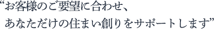 お客様のご要望に合わせ、あなただけの住まい創りをサポートします